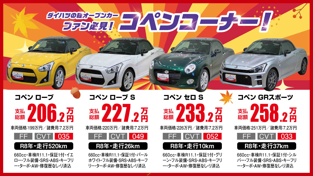 ダイハツの軽オープンカー ファン必見！ コペンコーナー！ コペン ローブ 支払総額 206.3万円 車両価格174万円 / 諸費用7万円 4WD CVT 438 R7年・走行0.3万km 660cc・車検 R10.9・保証付・ベージュ・フル装備・SRS・ABS・キーフリー・ナビ・AW・衝突被害軽減ブレーキ付 コペン ローブ S 支払総額 227.3万円 車両価格174万円 / 諸費用7万円 4WD CVT 438 R7年・走行0.3万km 660cc・車検 R10.9・保証付・パールホワイト・フル装備・SRS・ABS・キーフリー・ナビ・AW・衝突被害軽減ブレーキ付 コペン セロ S 支払総額 233.3万円 車両価格174万円 / 諸費用7万円 4WD CVT 438 R7年・走行0.3万km 660cc・車検 R10.9・保証付・グリーン・フル装備・SRS・ABS・キーフリー・ナビ・AW・衝突被害軽減ブレーキ付 コペン GRスポーツ 支払総額 258.3万円 車両価格174万円 / 諸費用7万円 4WD CVT 438 R7年・走行0.3万km 660cc・車検 R10.9・保証付・シルバー・フル装備・SRS・ABS・キーフリー・ナビ・AW・衝突被害軽減ブレーキ付